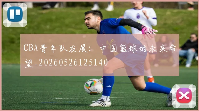 CBA青年队发展:中国篮球的未来希望_20260526125140